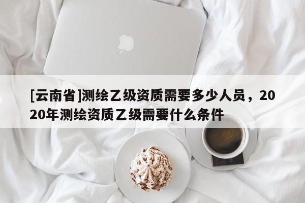 [云南省]測(cè)繪乙級(jí)資質(zhì)需要多少人員，2020年測(cè)繪資質(zhì)乙級(jí)需要什么條件