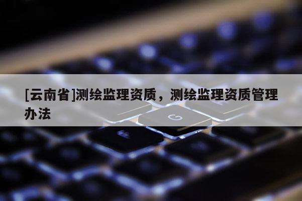 [云南省]測繪監(jiān)理資質(zhì)，測繪監(jiān)理資質(zhì)管理辦法