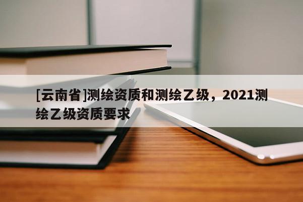 [云南省]測(cè)繪資質(zhì)和測(cè)繪乙級(jí)，2021測(cè)繪乙級(jí)資質(zhì)要求