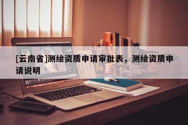 [云南省]測(cè)繪資質(zhì)申請(qǐng)審批表，測(cè)繪資質(zhì)申請(qǐng)說(shuō)明