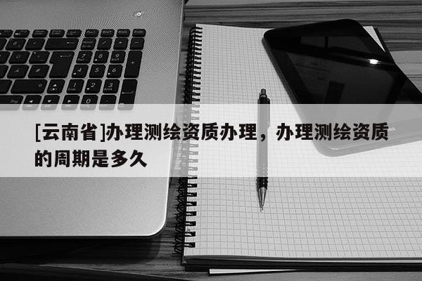 [云南省]辦理測繪資質(zhì)辦理，辦理測繪資質(zhì)的周期是多久