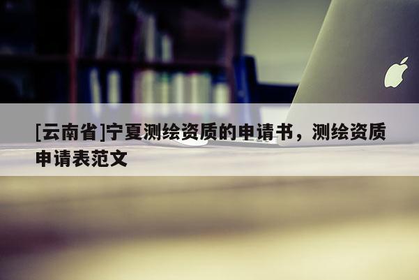 [云南省]寧夏測(cè)繪資質(zhì)的申請(qǐng)書(shū)，測(cè)繪資質(zhì)申請(qǐng)表范文