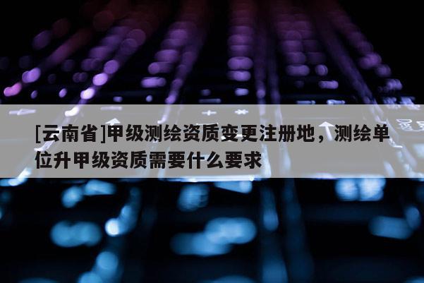 [云南省]甲級(jí)測(cè)繪資質(zhì)變更注冊(cè)地，測(cè)繪單位升甲級(jí)資質(zhì)需要什么要求