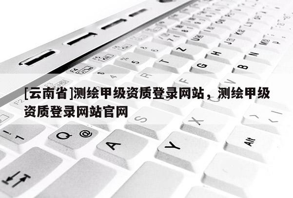 [云南省]測(cè)繪甲級(jí)資質(zhì)登錄網(wǎng)站，測(cè)繪甲級(jí)資質(zhì)登錄網(wǎng)站官網(wǎng)