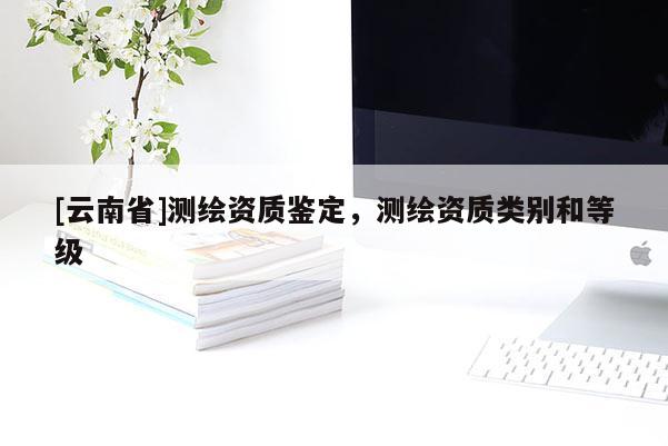 [云南省]測繪資質(zhì)鑒定，測繪資質(zhì)類別和等級