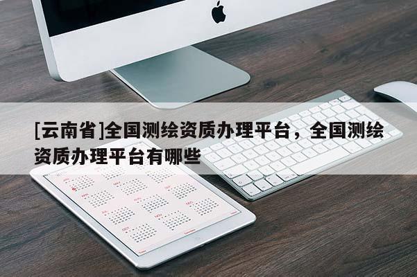 [云南省]全國(guó)測(cè)繪資質(zhì)辦理平臺(tái)，全國(guó)測(cè)繪資質(zhì)辦理平臺(tái)有哪些