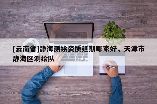 [云南省]靜海測繪資質(zhì)延期哪家好，天津市靜海區(qū)測繪隊