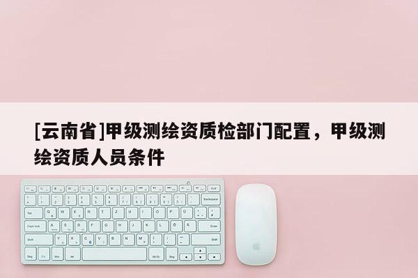 [云南省]甲級測繪資質(zhì)檢部門配置，甲級測繪資質(zhì)人員條件