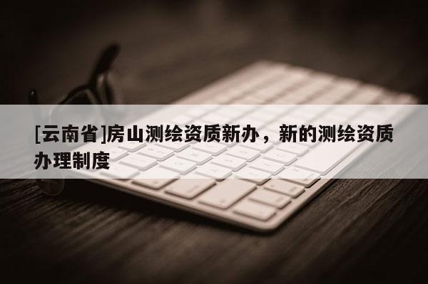[云南省]房山測繪資質(zhì)新辦，新的測繪資質(zhì)辦理制度