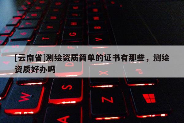 [云南省]測繪資質(zhì)簡單的證書有那些，測繪資質(zhì)好辦嗎