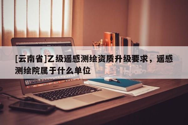 [云南省]乙級遙感測繪資質(zhì)升級要求，遙感測繪院屬于什么單位