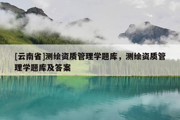 [云南省]測繪資質(zhì)管理學(xué)題庫，測繪資質(zhì)管理學(xué)題庫及答案