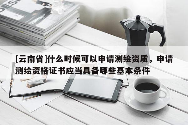 [云南省]什么時候可以申請測繪資質(zhì)，申請測繪資格證書應(yīng)當(dāng)具備哪些基本條件