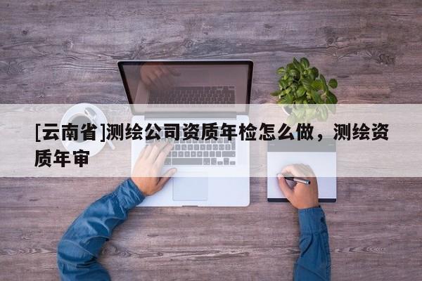 [云南省]測繪公司資質(zhì)年檢怎么做，測繪資質(zhì)年審