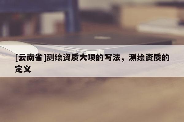 [云南省]測繪資質(zhì)大項(xiàng)的寫法，測繪資質(zhì)的定義