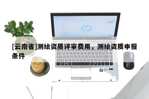 [云南省]測繪資質(zhì)評審費(fèi)用，測繪資質(zhì)申報(bào)條件