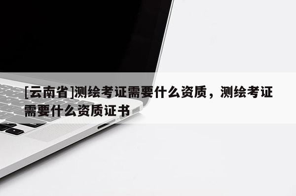 [云南省]測繪考證需要什么資質(zhì)，測繪考證需要什么資質(zhì)證書