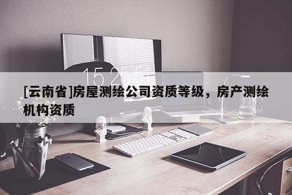 [云南省]房屋測繪公司資質(zhì)等級，房產(chǎn)測繪機(jī)構(gòu)資質(zhì)