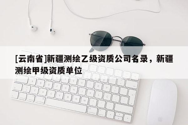 [云南省]新疆測繪乙級資質(zhì)公司名錄，新疆測繪甲級資質(zhì)單位