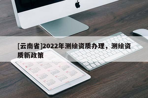 [云南省]2022年測繪資質(zhì)辦理，測繪資質(zhì)新政策