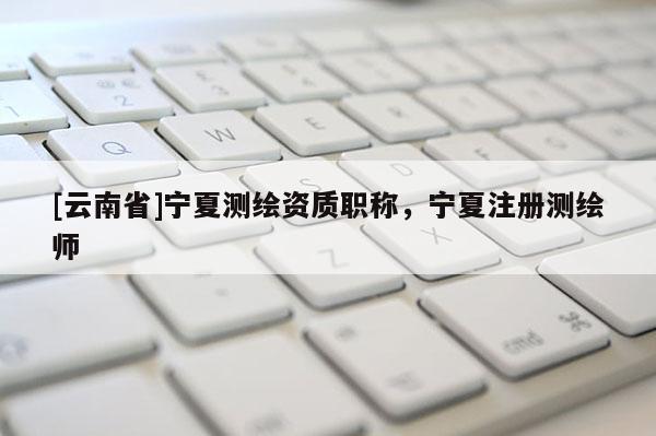 [云南省]寧夏測繪資質(zhì)職稱，寧夏注冊測繪師