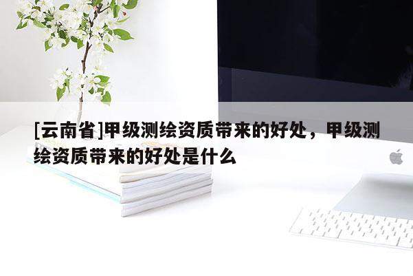 [云南省]甲級測繪資質(zhì)帶來的好處，甲級測繪資質(zhì)帶來的好處是什么