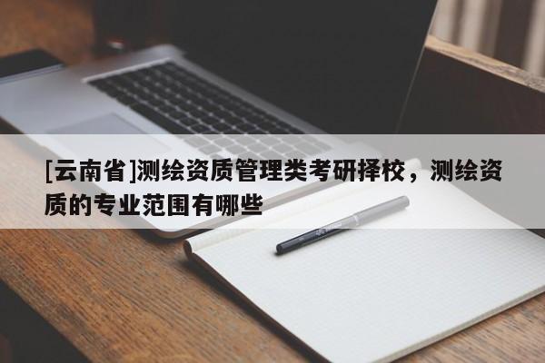 [云南省]測繪資質(zhì)管理類考研擇校，測繪資質(zhì)的專業(yè)范圍有哪些