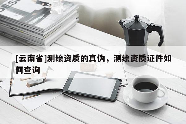 [云南省]測(cè)繪資質(zhì)的真?zhèn)?，測(cè)繪資質(zhì)證件如何查詢(xún)