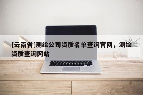 [云南省]測(cè)繪公司資質(zhì)名單查詢(xún)官網(wǎng)，測(cè)繪資質(zhì)查詢(xún)網(wǎng)站