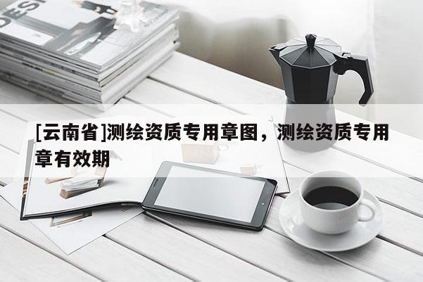 [云南省]測繪資質(zhì)專用章圖，測繪資質(zhì)專用章有效期