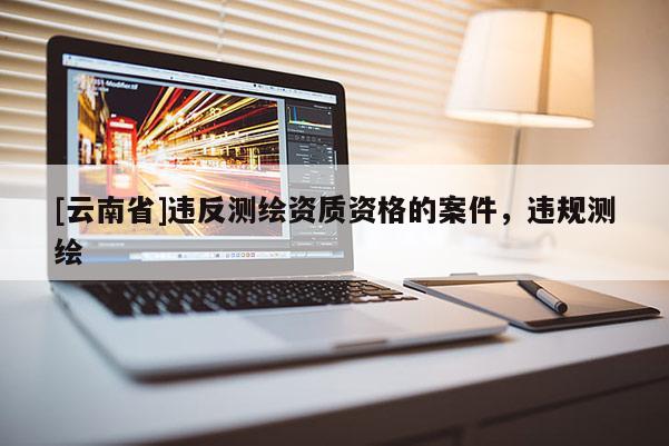 [云南省]違反測(cè)繪資質(zhì)資格的案件，違規(guī)測(cè)繪