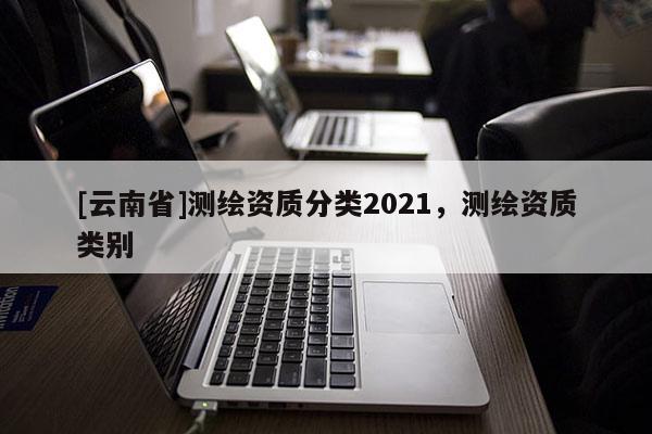 [云南省]測(cè)繪資質(zhì)分類2021，測(cè)繪資質(zhì)類別
