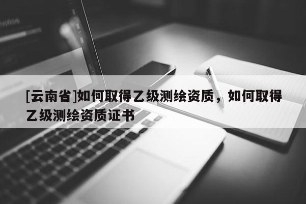 [云南省]如何取得乙級測繪資質(zhì)，如何取得乙級測繪資質(zhì)證書