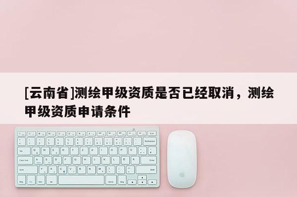 [云南省]測繪甲級資質(zhì)是否已經(jīng)取消，測繪甲級資質(zhì)申請條件