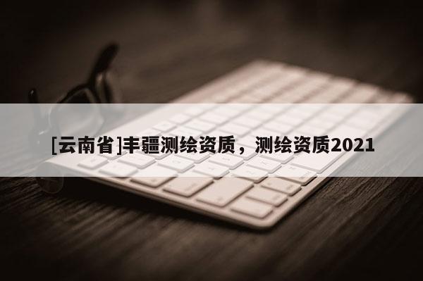 [云南省]豐疆測繪資質(zhì)，測繪資質(zhì)2021