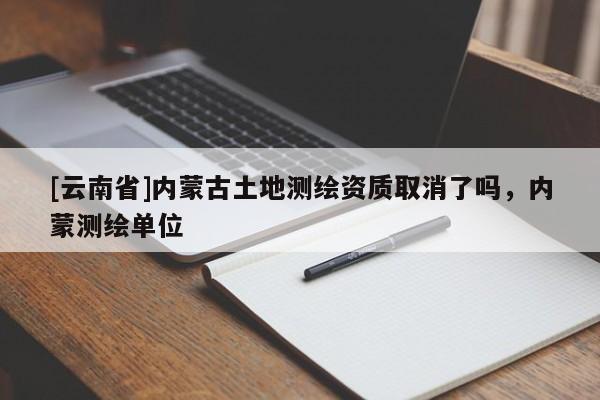 [云南省]內(nèi)蒙古土地測繪資質(zhì)取消了嗎，內(nèi)蒙測繪單位