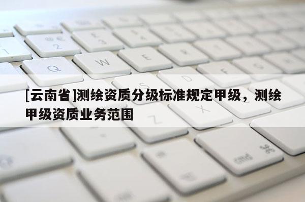 [云南省]測繪資質(zhì)分級標準規(guī)定甲級，測繪甲級資質(zhì)業(yè)務范圍