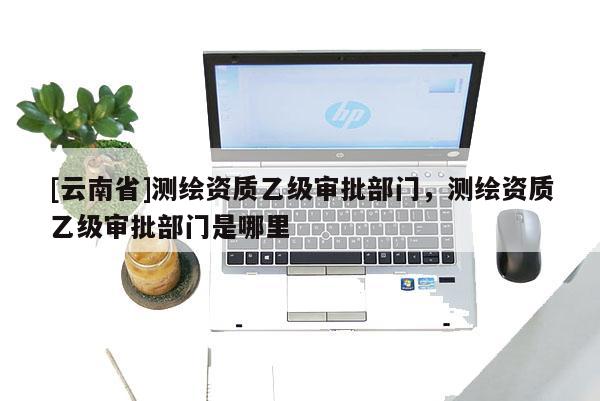 [云南省]測繪資質(zhì)乙級審批部門，測繪資質(zhì)乙級審批部門是哪里