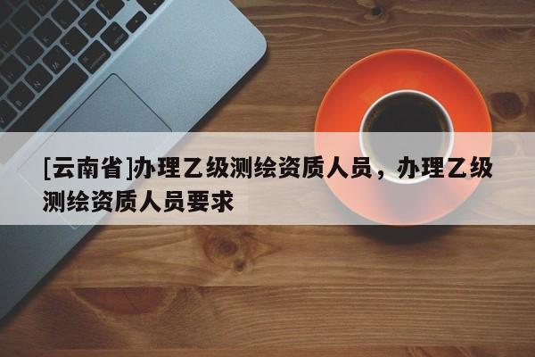 [云南省]辦理乙級(jí)測(cè)繪資質(zhì)人員，辦理乙級(jí)測(cè)繪資質(zhì)人員要求