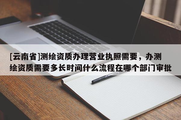[云南省]測繪資質(zhì)辦理營業(yè)執(zhí)照需要，辦測繪資質(zhì)需要多長時間什么流程在哪個部門審批