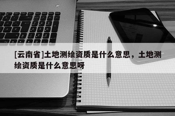 [云南省]土地測(cè)繪資質(zhì)是什么意思，土地測(cè)繪資質(zhì)是什么意思呀