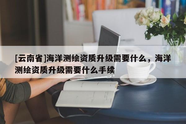 [云南省]海洋測繪資質(zhì)升級需要什么，海洋測繪資質(zhì)升級需要什么手續(xù)