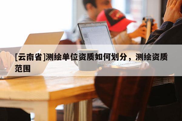 [云南省]測繪單位資質如何劃分，測繪資質范圍