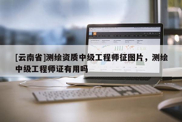[云南省]測(cè)繪資質(zhì)中級(jí)工程師征圖片，測(cè)繪中級(jí)工程師證有用嗎