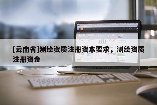 [云南省]測(cè)繪資質(zhì)注冊(cè)資本要求，測(cè)繪資質(zhì)注冊(cè)資金