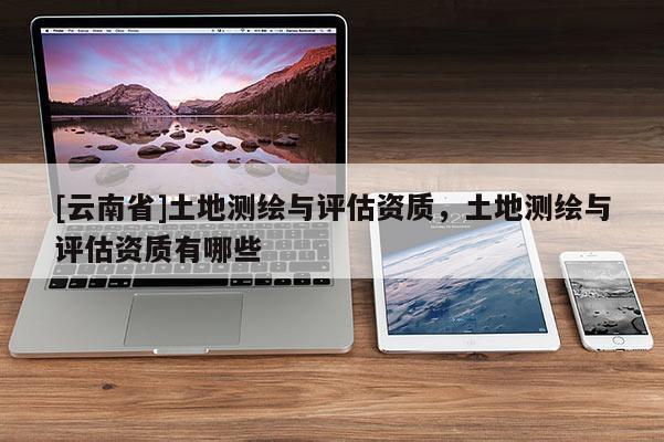 [云南省]土地測繪與評估資質(zhì)，土地測繪與評估資質(zhì)有哪些
