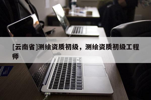 [云南省]測(cè)繪資質(zhì)初級(jí)，測(cè)繪資質(zhì)初級(jí)工程師