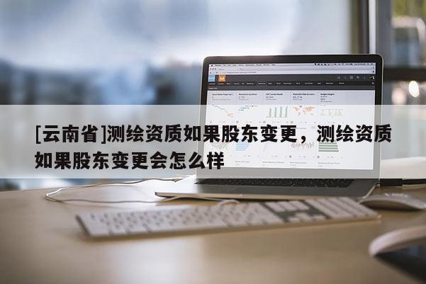 [云南省]測(cè)繪資質(zhì)如果股東變更，測(cè)繪資質(zhì)如果股東變更會(huì)怎么樣