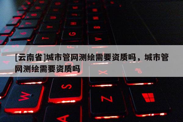[云南省]城市管網(wǎng)測繪需要資質嗎，城市管網(wǎng)測繪需要資質嗎