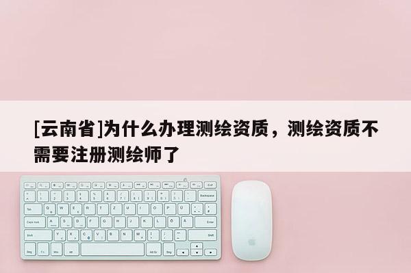 [云南省]為什么辦理測繪資質(zhì)，測繪資質(zhì)不需要注冊測繪師了